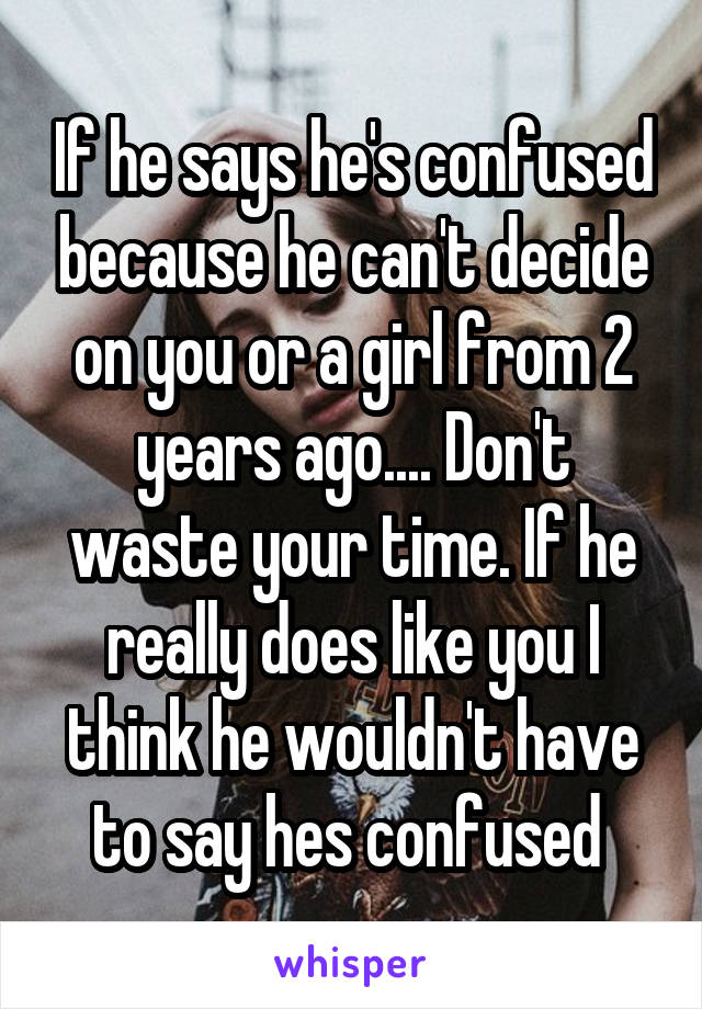 If he says he's confused because he can't decide on you or a girl from 2 years ago.... Don't waste your time. If he really does like you I think he wouldn't have to say hes confused 