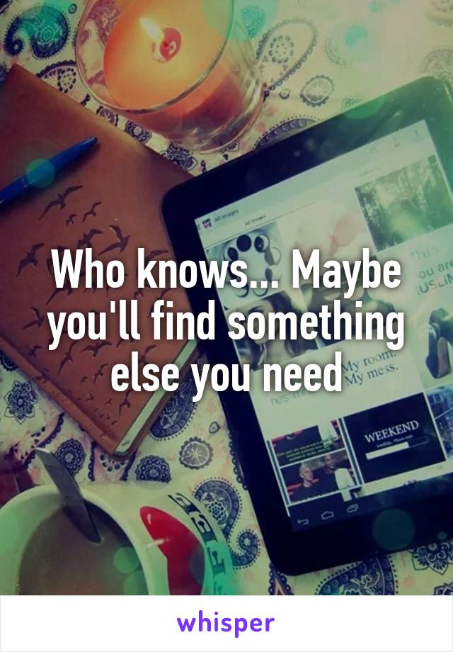 Who knows... Maybe you'll find something else you need