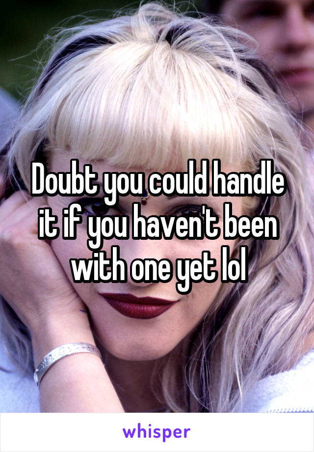 Doubt you could handle it if you haven't been with one yet lol