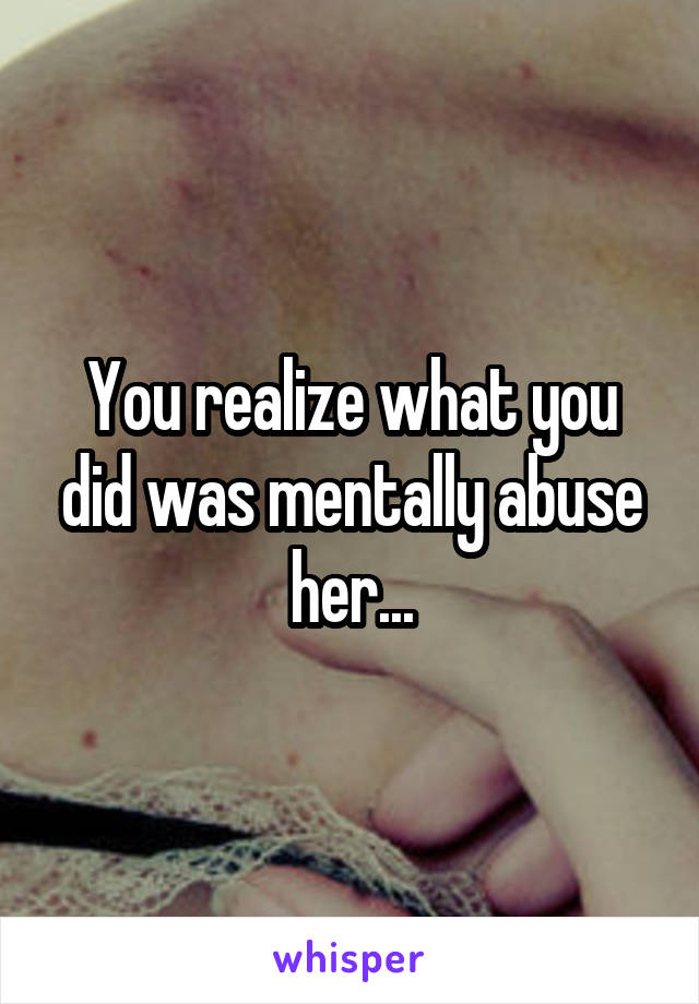 You realize what you did was mentally abuse her...