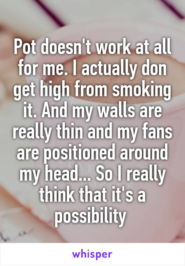 Pot doesn't work at all for me. I actually don get high from smoking it. And my walls are really thin and my fans are positioned around my head... So I really think that it's a possibility 