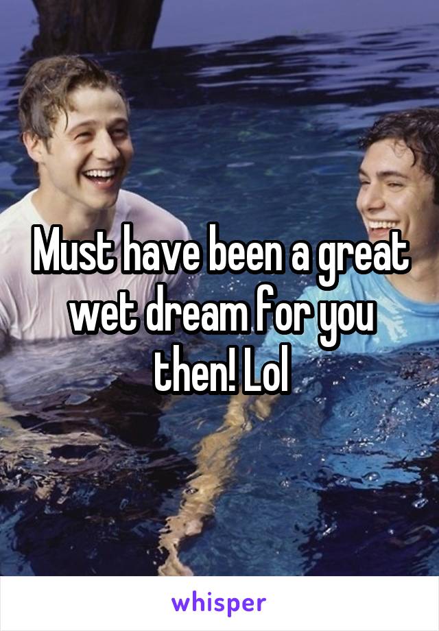 Must have been a great wet dream for you then! Lol