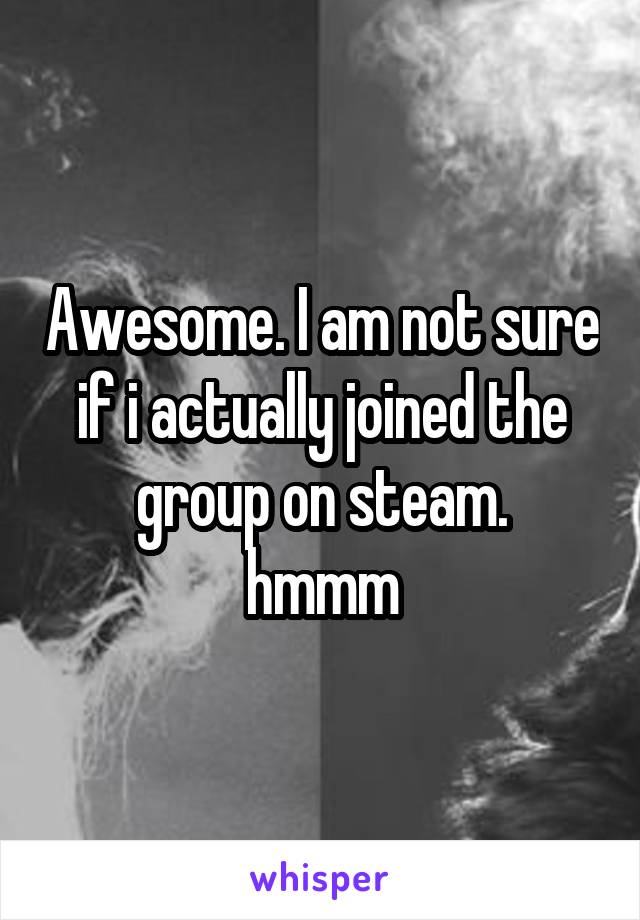 Awesome. I am not sure if i actually joined the group on steam.
hmmm