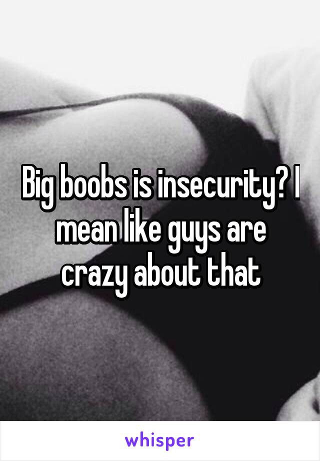 Big boobs is insecurity? I mean like guys are crazy about that
