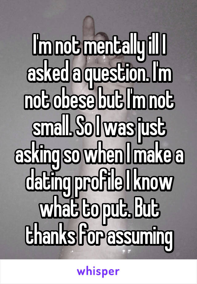I'm not mentally ill I asked a question. I'm not obese but I'm not small. So I was just asking so when I make a dating profile I know what to put. But thanks for assuming
