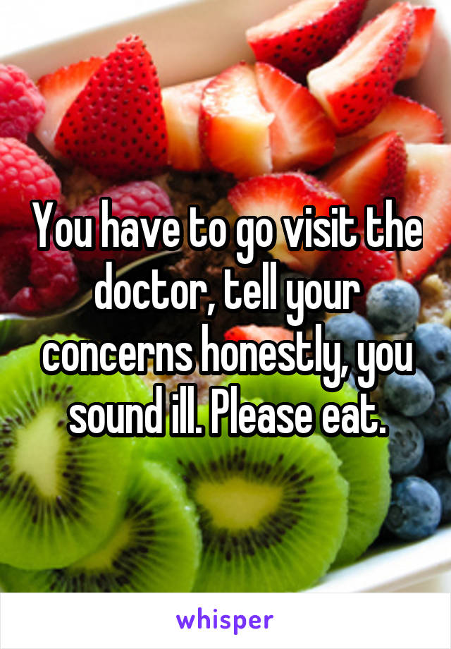 You have to go visit the doctor, tell your concerns honestly, you sound ill. Please eat.