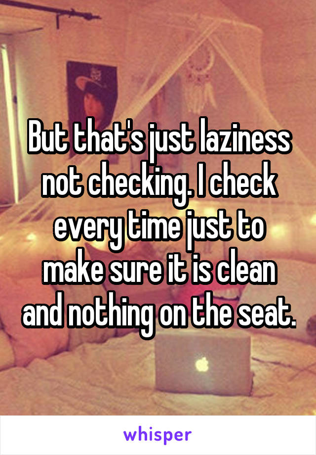 But that's just laziness not checking. I check every time just to make sure it is clean and nothing on the seat.