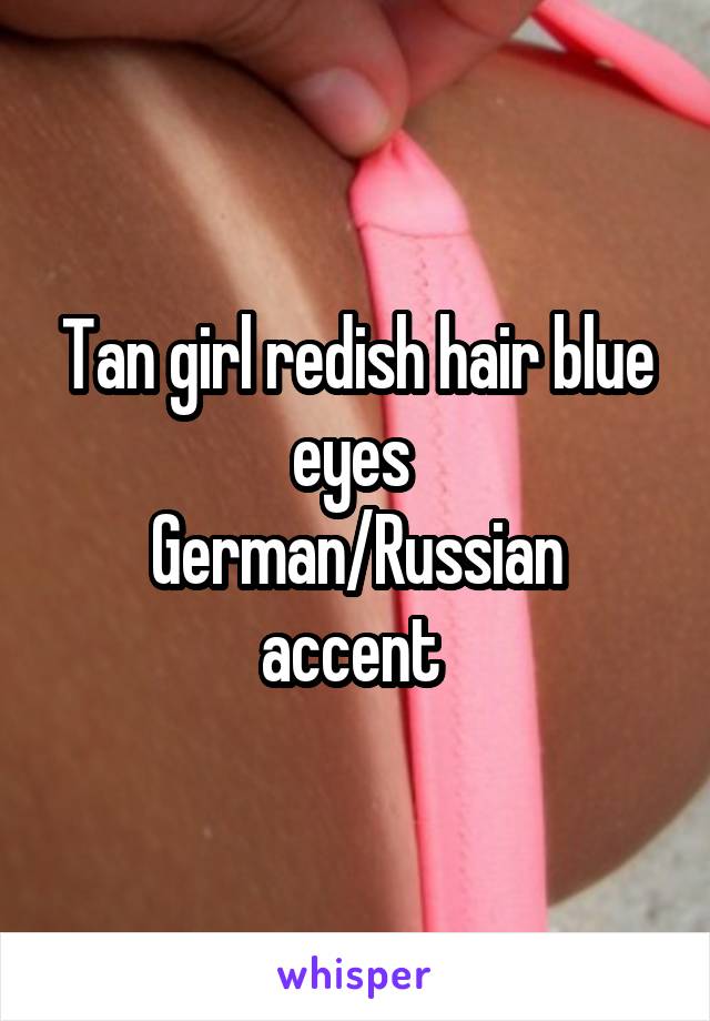 Tan girl redish hair blue eyes 
German/Russian accent 