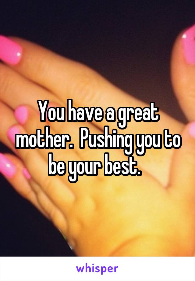 You have a great mother.  Pushing you to be your best.  