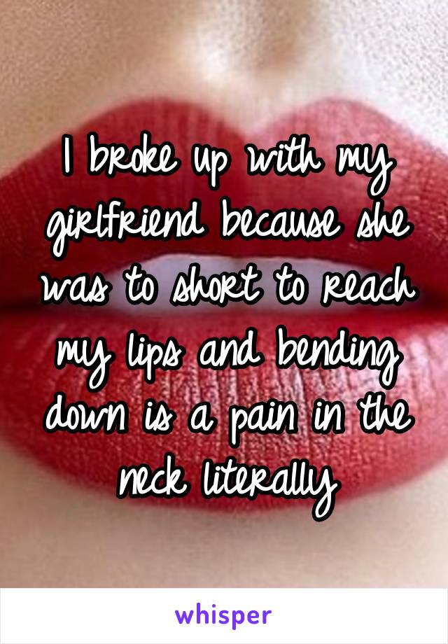 I broke up with my girlfriend because she was to short to reach my lips and bending down is a pain in the neck literally