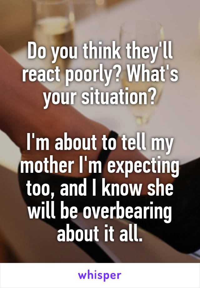 Do you think they'll react poorly? What's your situation?

I'm about to tell my mother I'm expecting too, and I know she will be overbearing about it all.