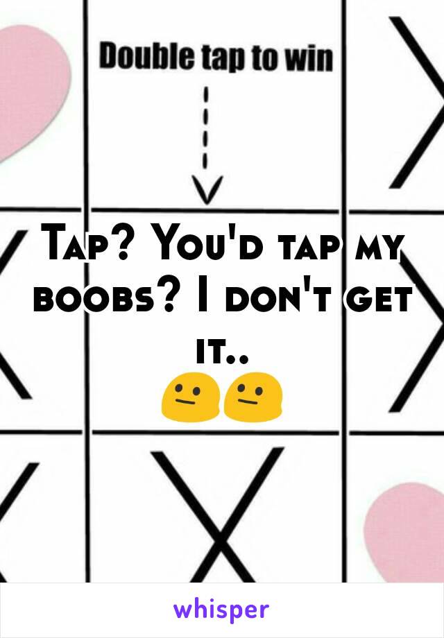 Tap? You'd tap my boobs? I don't get it..
😐😐