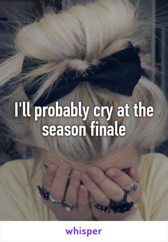 I'll probably cry at the season finale