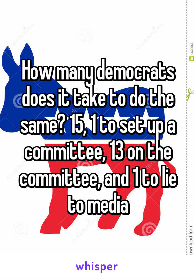 How many democrats does it take to do the same? 15, 1 to set up a committee, 13 on the committee, and 1 to lie to media