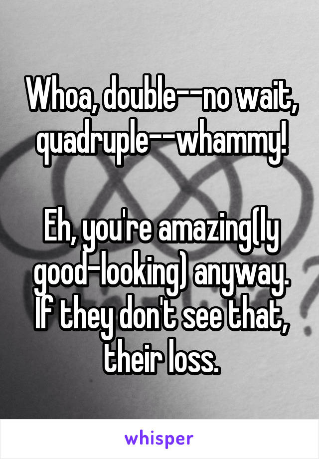 Whoa, double--no wait, quadruple--whammy!

Eh, you're amazing(ly good-looking) anyway. If they don't see that, their loss.