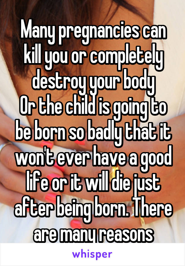 Many pregnancies can kill you or completely destroy your body
Or the child is going to be born so badly that it won't ever have a good life or it will die just after being born. There are many reasons