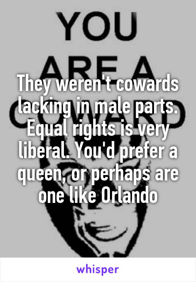 They weren't cowards lacking in male parts. Equal rights is very liberal. You'd prefer a queen, or perhaps are one like Orlando