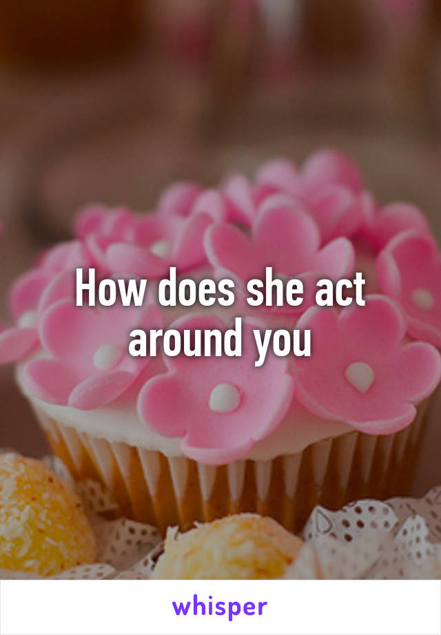 How does she act around you