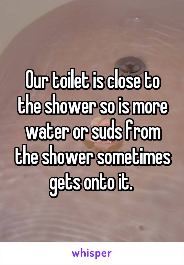 Our toilet is close to the shower so is more water or suds from the shower sometimes gets onto it. 