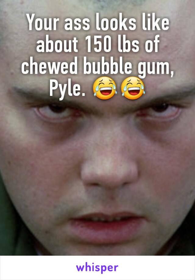 Your ass looks like about 150 lbs of chewed bubble gum, Pyle. 😂😂