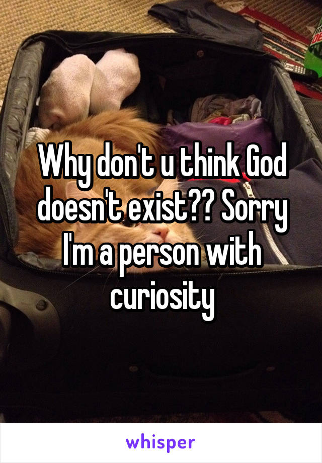 Why don't u think God doesn't exist?? Sorry I'm a person with curiosity