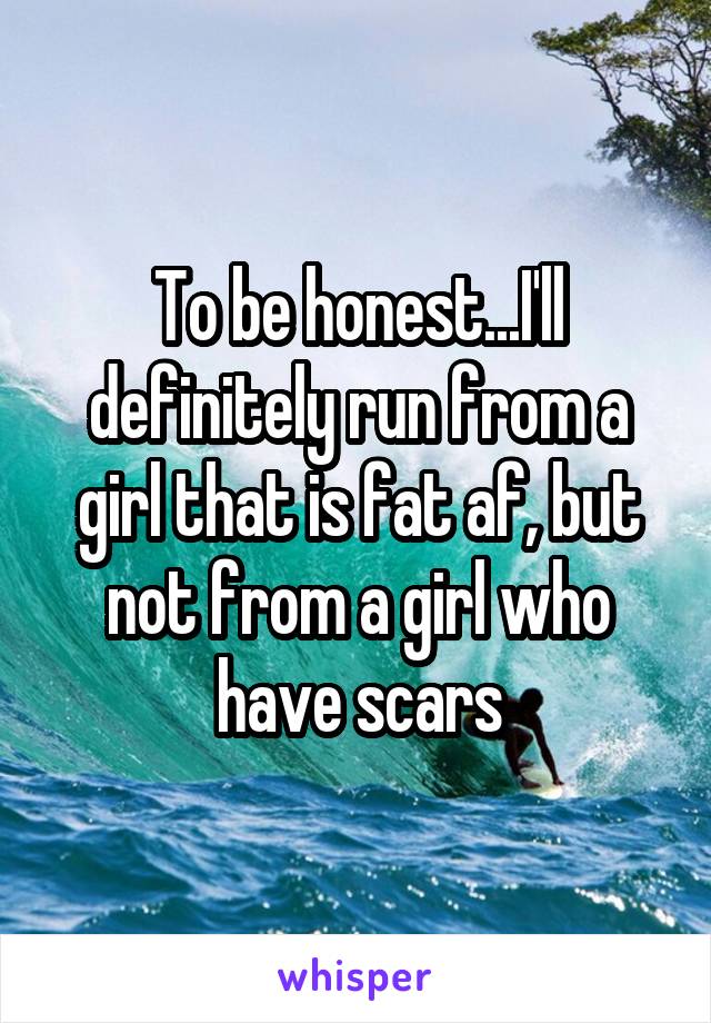To be honest...I'll definitely run from a girl that is fat af, but not from a girl who have scars