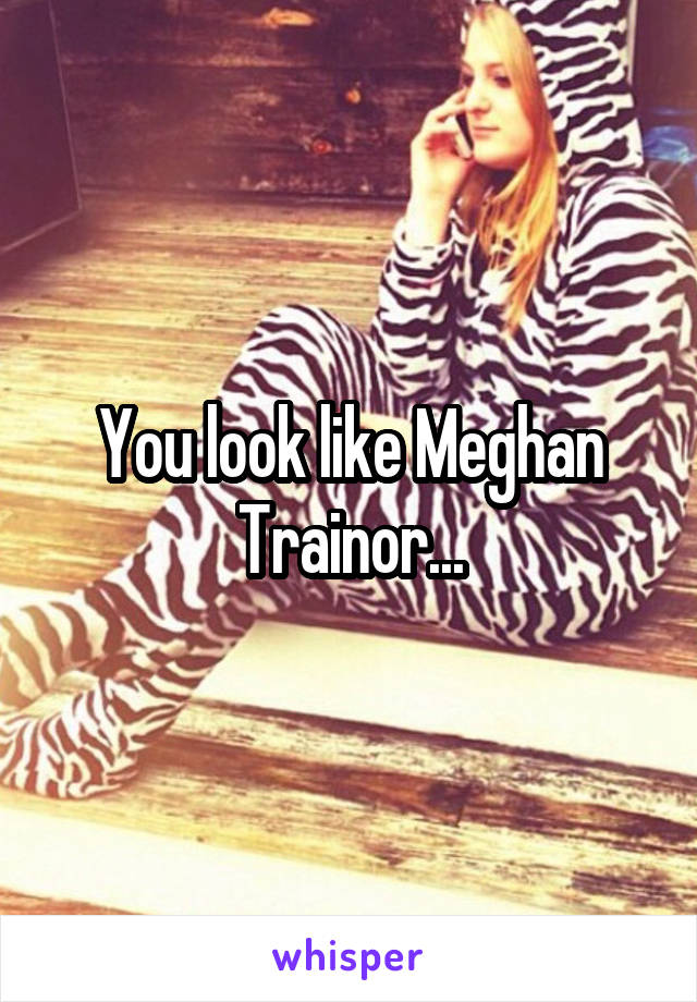 You look like Meghan Trainor...
