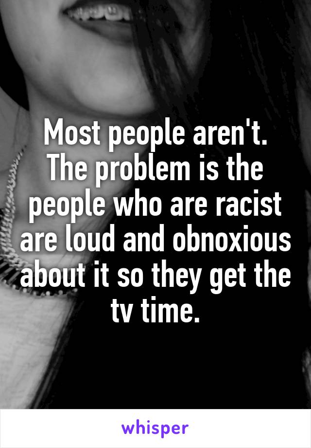 Most people aren't. The problem is the people who are racist are loud and obnoxious about it so they get the tv time.