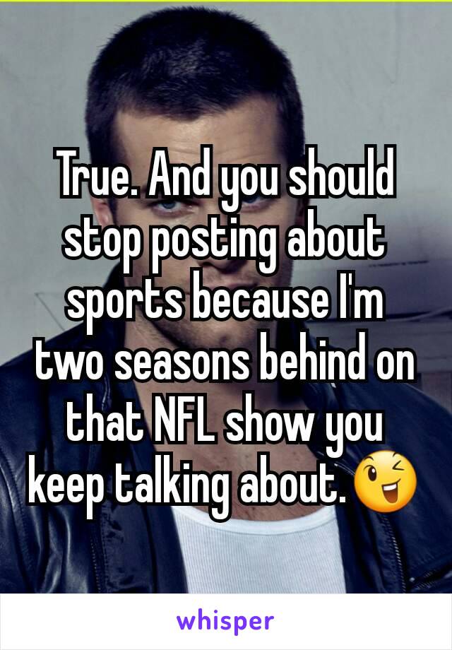 True. And you should stop posting about sports because I'm two seasons behind on that NFL show you keep talking about.😉