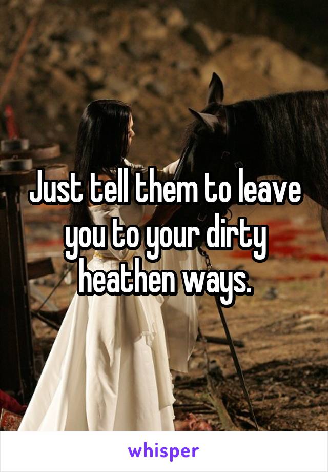Just tell them to leave you to your dirty heathen ways.