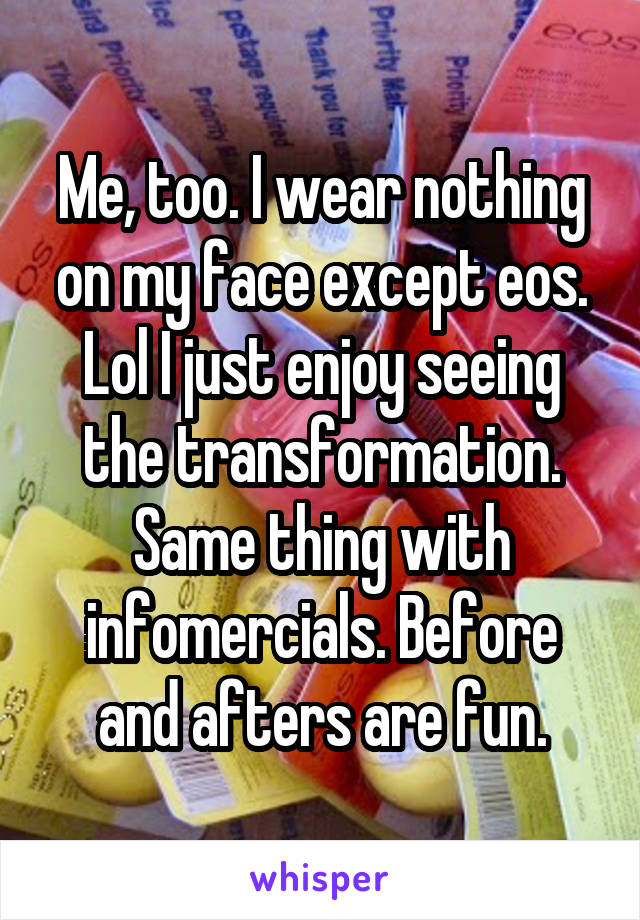 Me, too. I wear nothing on my face except eos. Lol I just enjoy seeing the transformation. Same thing with infomercials. Before and afters are fun.