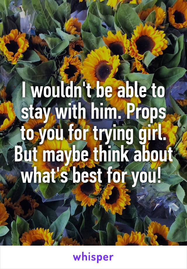 I wouldn't be able to stay with him. Props to you for trying girl. But maybe think about what's best for you! 