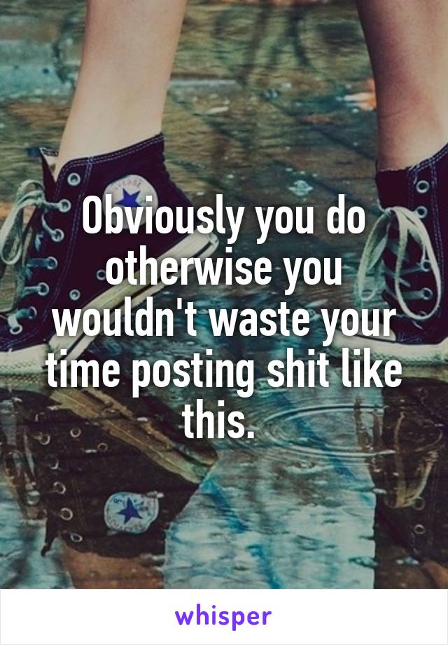 Obviously you do otherwise you wouldn't waste your time posting shit like this. 