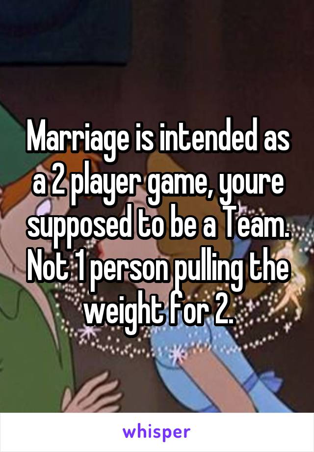 Marriage is intended as a 2 player game, youre supposed to be a Team. Not 1 person pulling the weight for 2.