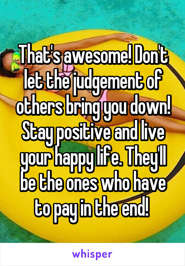 That's awesome! Don't let the judgement of others bring you down! Stay positive and live your happy life. They'll be the ones who have to pay in the end! 