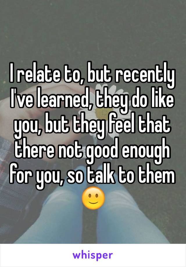 I relate to, but recently
I've learned, they do like you, but they feel that there not good enough for you, so talk to them 🙂