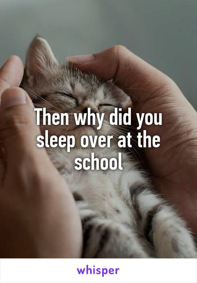Then why did you sleep over at the school