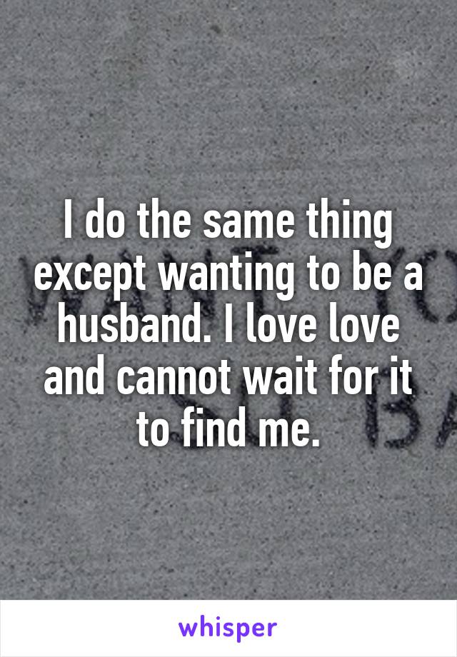 I do the same thing except wanting to be a husband. I love love and cannot wait for it to find me.