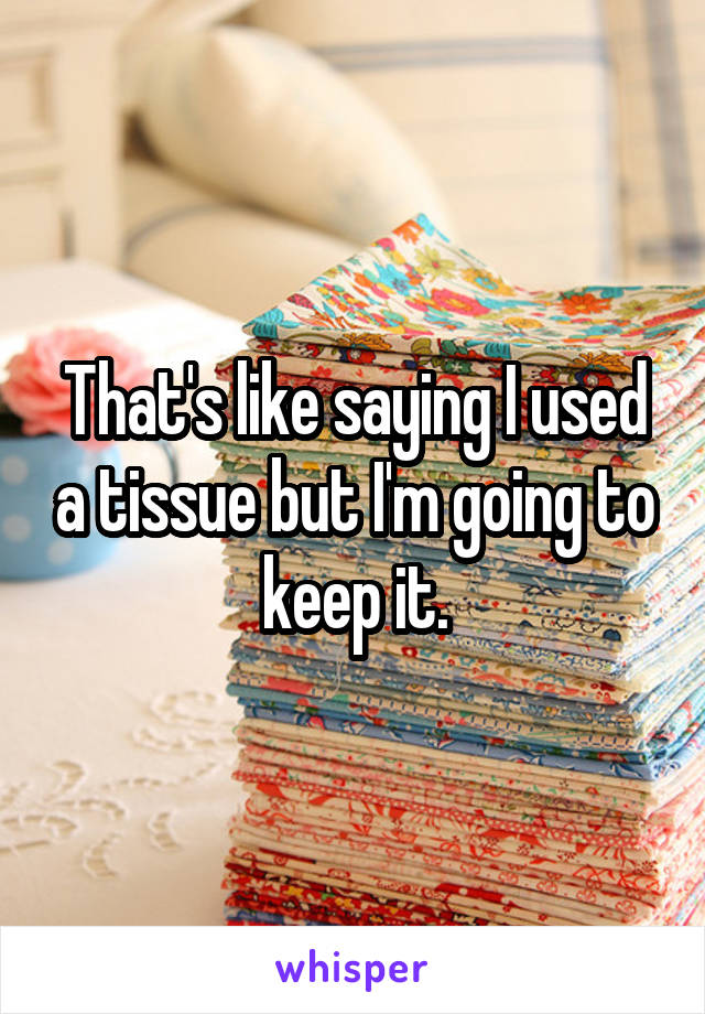 That's like saying I used a tissue but I'm going to keep it.