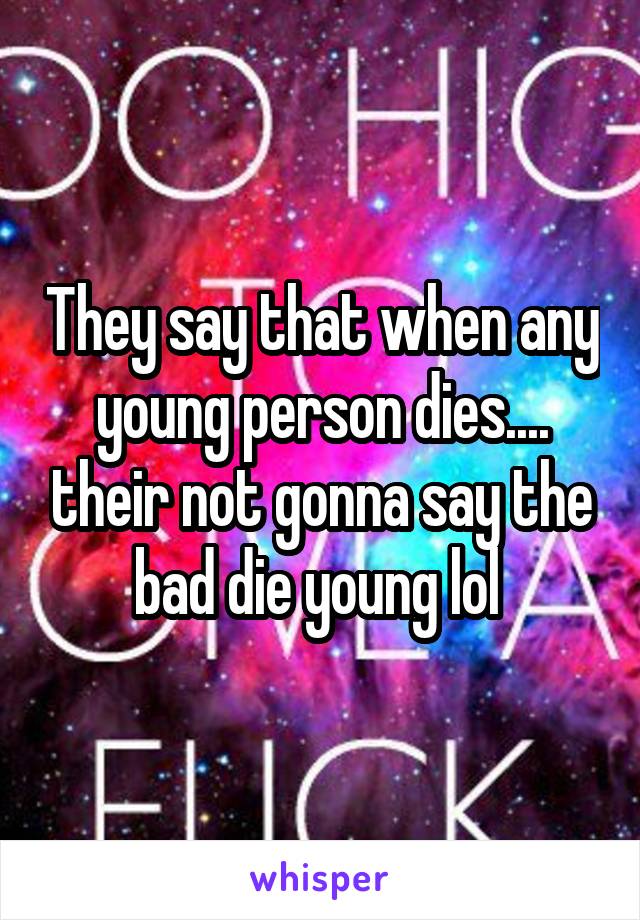 They say that when any young person dies.... their not gonna say the bad die young lol 