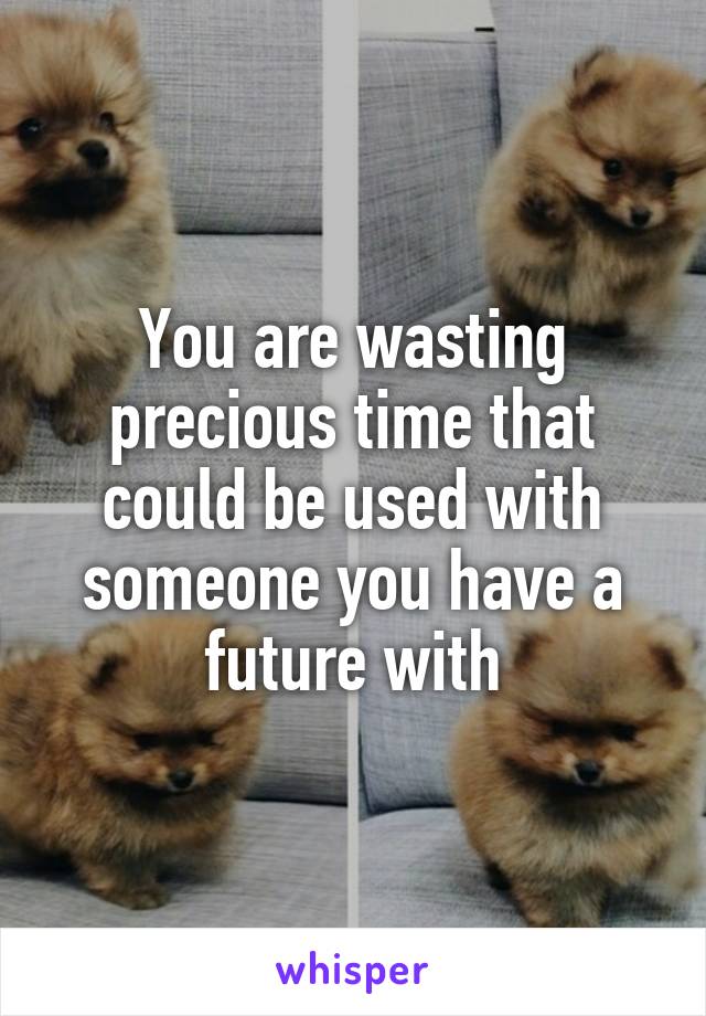 You are wasting precious time that could be used with someone you have a future with