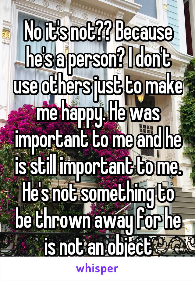 No it's not?? Because he's a person? I don't use others just to make me happy. He was important to me and he is still important to me. He's not something to be thrown away for he is not an object