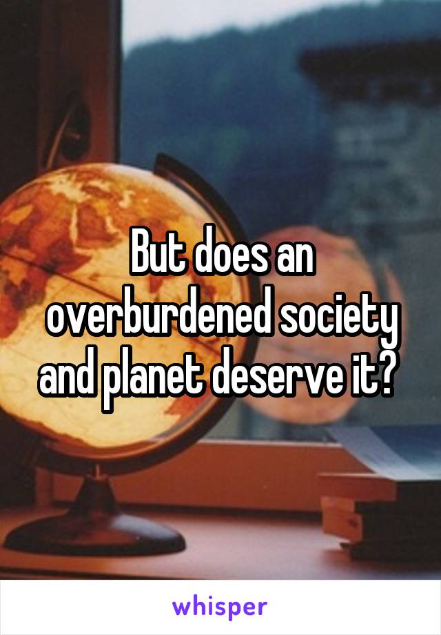 But does an overburdened society and planet deserve it? 