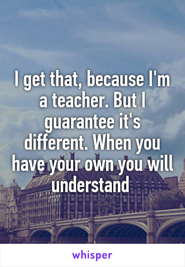 I get that, because I'm a teacher. But I guarantee it's different. When you have your own you will understand 