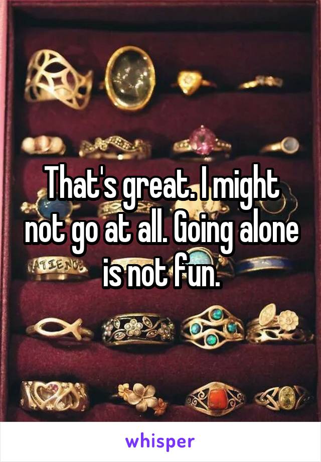 That's great. I might not go at all. Going alone is not fun.