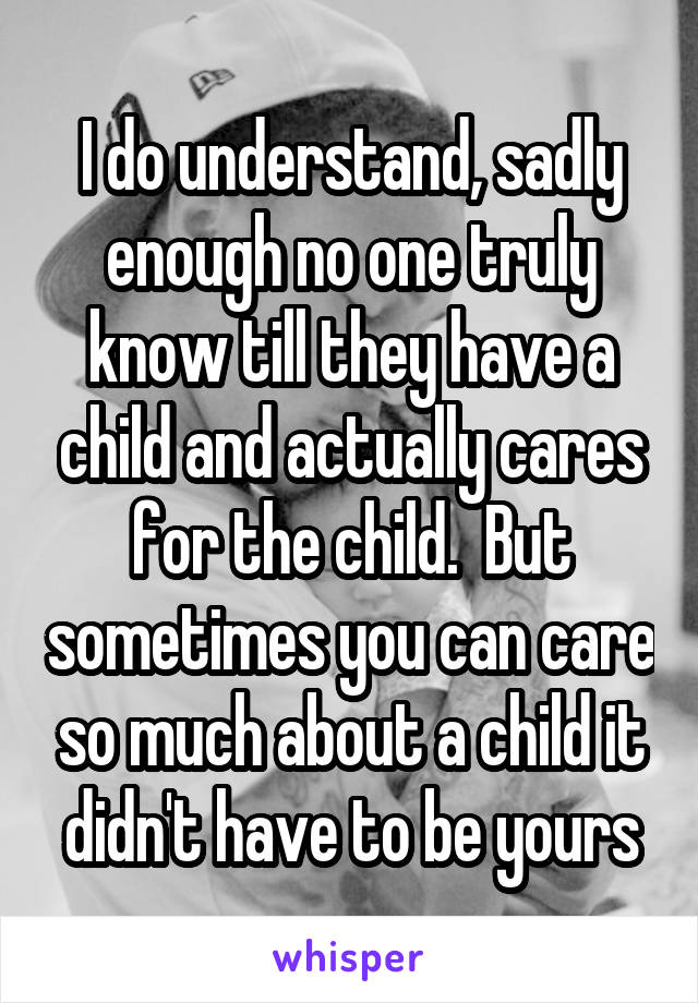 I do understand, sadly enough no one truly know till they have a child and actually cares for the child.  But sometimes you can care so much about a child it didn't have to be yours