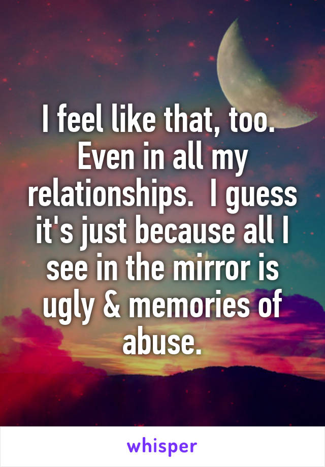 I feel like that, too.  Even in all my relationships.  I guess it's just because all I see in the mirror is ugly & memories of abuse.