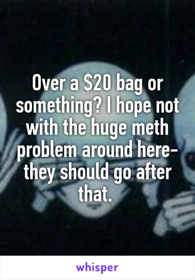Over a $20 bag or something? I hope not with the huge meth problem around here- they should go after that. 