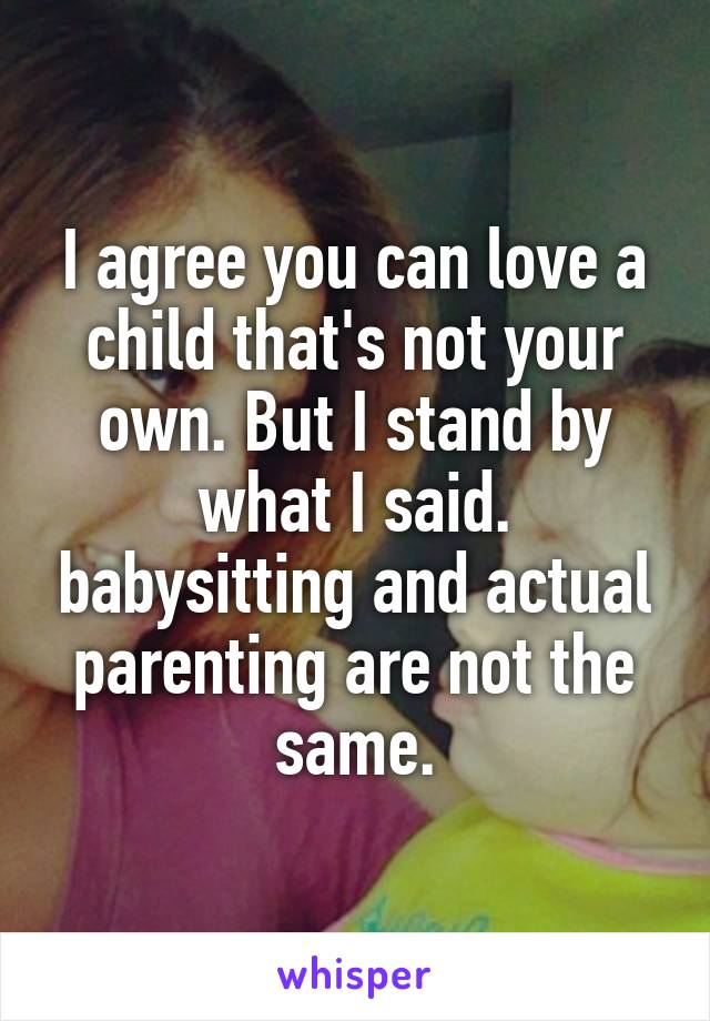 I agree you can love a child that's not your own. But I stand by what I said. babysitting and actual parenting are not the same.