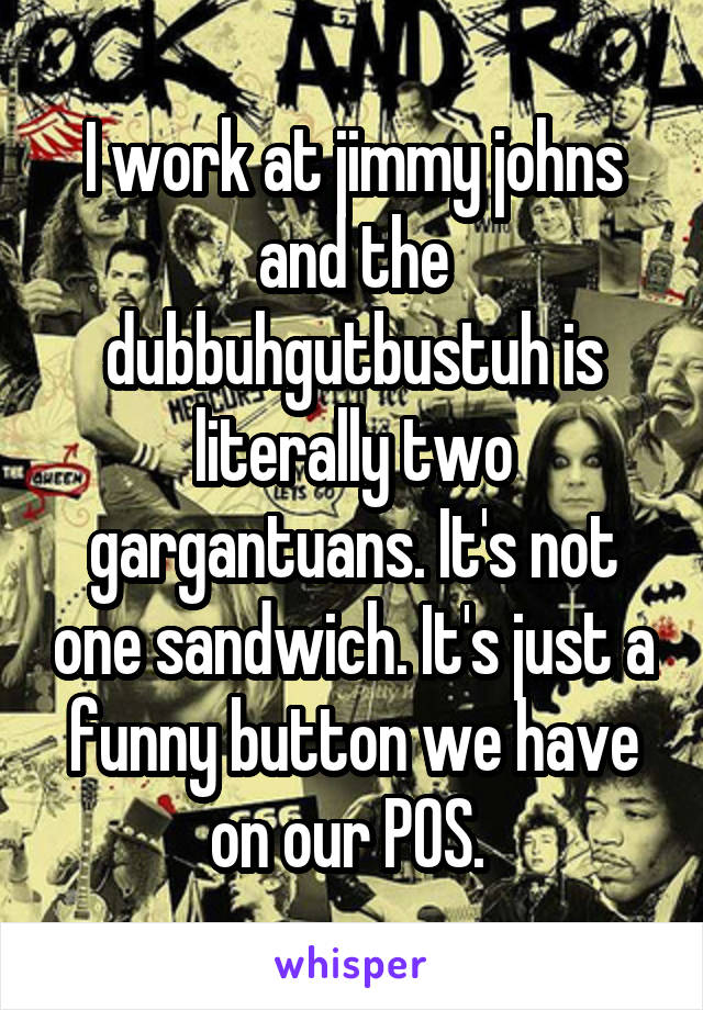 I work at jimmy johns and the dubbuhgutbustuh is literally two gargantuans. It's not one sandwich. It's just a funny button we have on our POS. 